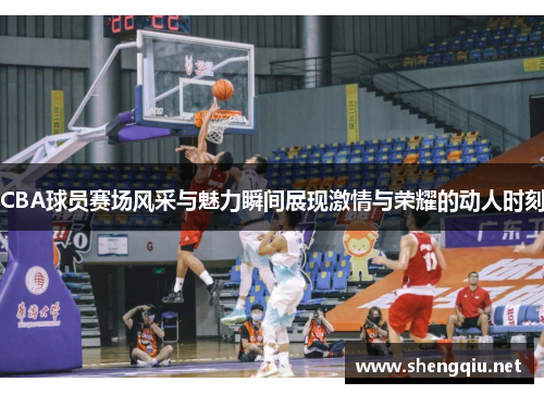 CBA球员赛场风采与魅力瞬间展现激情与荣耀的动人时刻